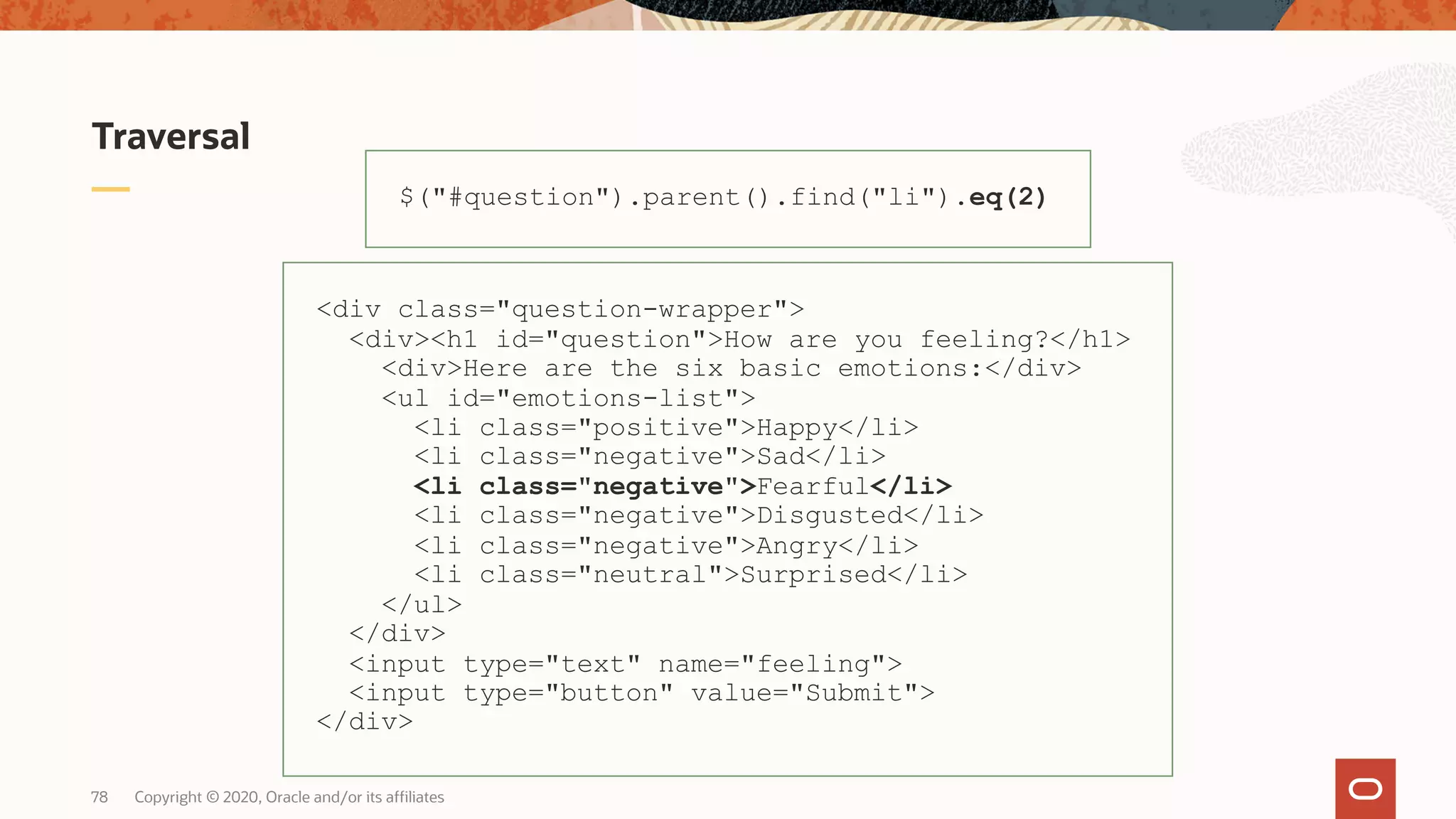 Traversal Copyright © 2020, Oracle and/or its affiliates78 $("#question").parent().find("li").eq(2) <div class="question-wrapper"> <div><h1 id="question">How are you feeling?</h1> <div>Here are the six basic emotions:</div> <ul id="emotions-list"> <li class="positive">Happy</li> <li class="negative">Sad</li> <li class="negative">Fearful</li> <li class="negative">Disgusted</li> <li class="negative">Angry</li> <li class="neutral">Surprised</li> </ul> </div> <input type="text" name="feeling"> <input type="button" value="Submit"> </div> 