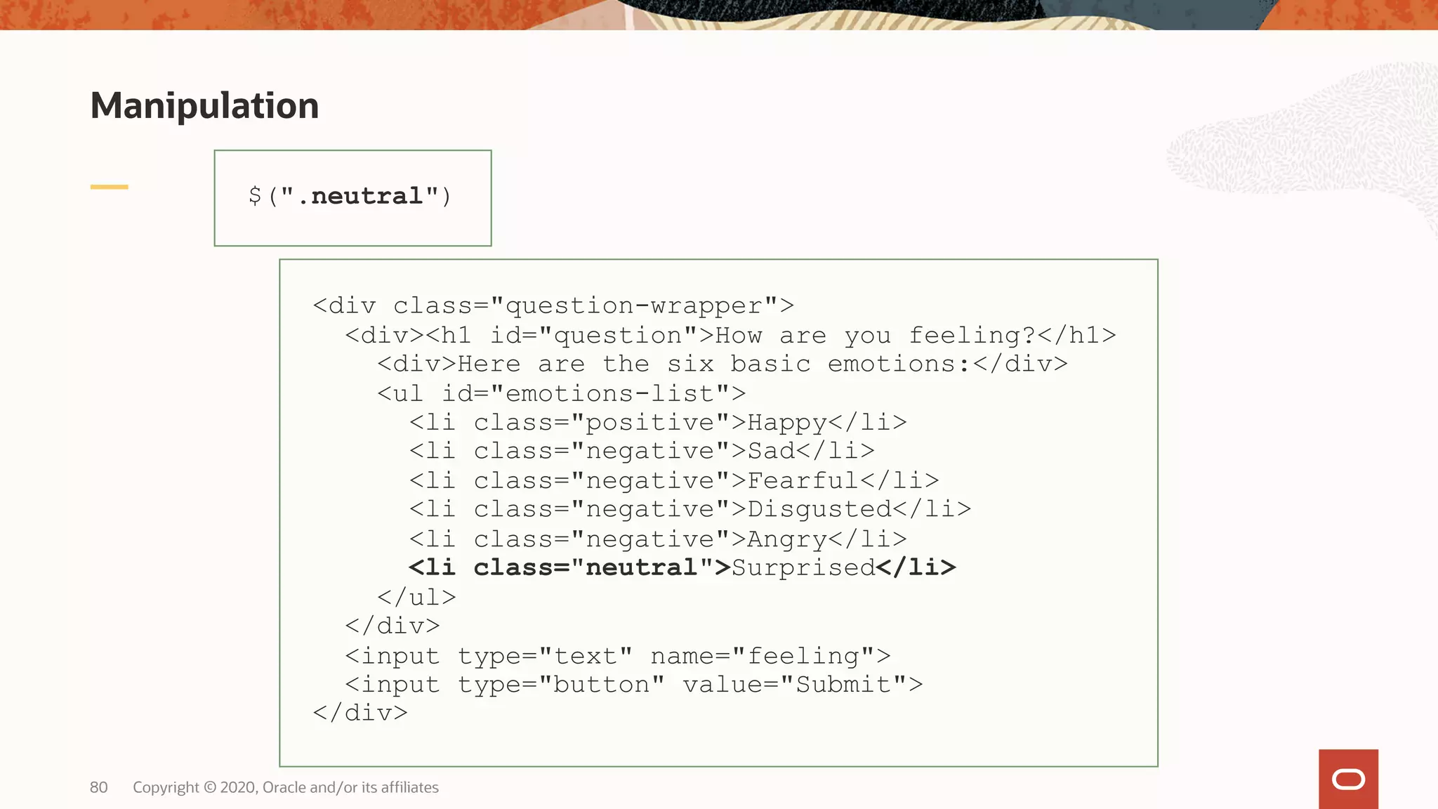 Manipulation Copyright © 2020, Oracle and/or its affiliates80 $(".neutral") <div class="question-wrapper"> <div><h1 id="question">How are you feeling?</h1> <div>Here are the six basic emotions:</div> <ul id="emotions-list"> <li class="positive">Happy</li> <li class="negative">Sad</li> <li class="negative">Fearful</li> <li class="negative">Disgusted</li> <li class="negative">Angry</li> <li class="neutral">Surprised</li> </ul> </div> <input type="text" name="feeling"> <input type="button" value="Submit"> </div> 
