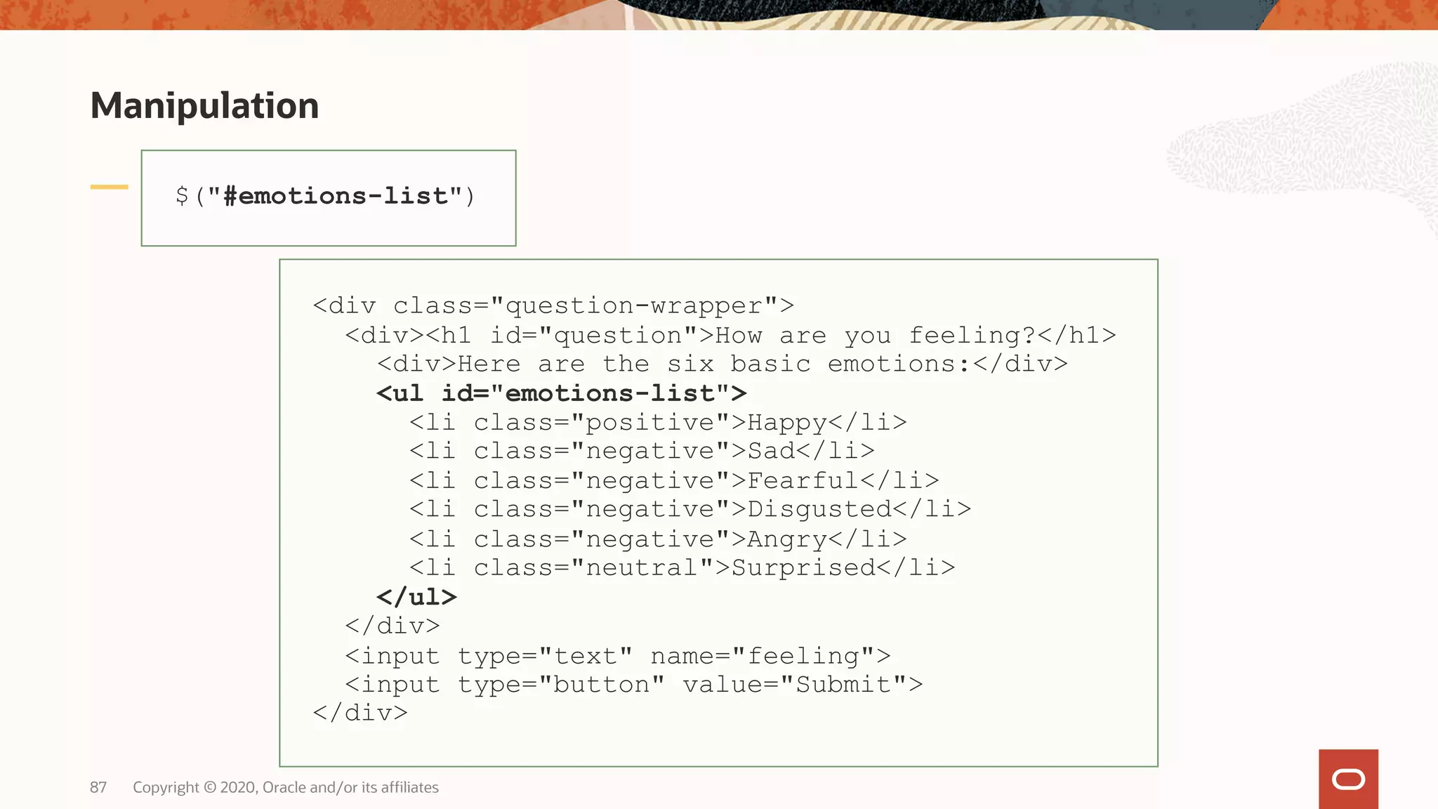 Manipulation Copyright © 2020, Oracle and/or its affiliates87 $("#emotions-list") <div class="question-wrapper"> <div><h1 id="question">How are you feeling?</h1> <div>Here are the six basic emotions:</div> <ul id="emotions-list"> <li class="positive">Happy</li> <li class="negative">Sad</li> <li class="negative">Fearful</li> <li class="negative">Disgusted</li> <li class="negative">Angry</li> <li class="neutral">Surprised</li> </ul> </div> <input type="text" name="feeling"> <input type="button" value="Submit"> </div> 