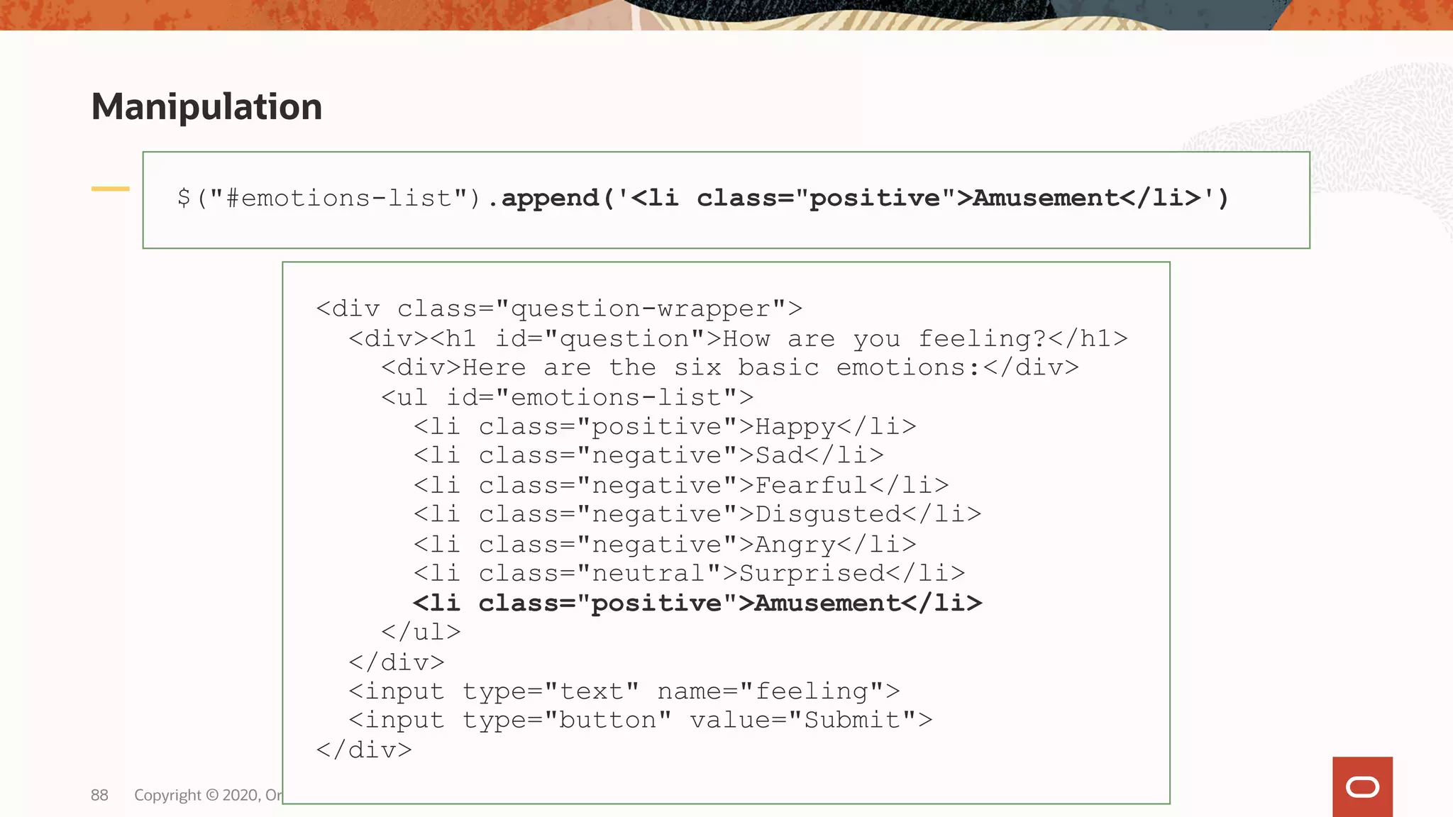 Manipulation Copyright © 2020, Oracle and/or its affiliates88 $("#emotions-list").append('<li class="positive">Amusement</li>') <div class="question-wrapper"> <div><h1 id="question">How are you feeling?</h1> <div>Here are the six basic emotions:</div> <ul id="emotions-list"> <li class="positive">Happy</li> <li class="negative">Sad</li> <li class="negative">Fearful</li> <li class="negative">Disgusted</li> <li class="negative">Angry</li> <li class="neutral">Surprised</li> <li class="positive">Amusement</li> </ul> </div> <input type="text" name="feeling"> <input type="button" value="Submit"> </div> 