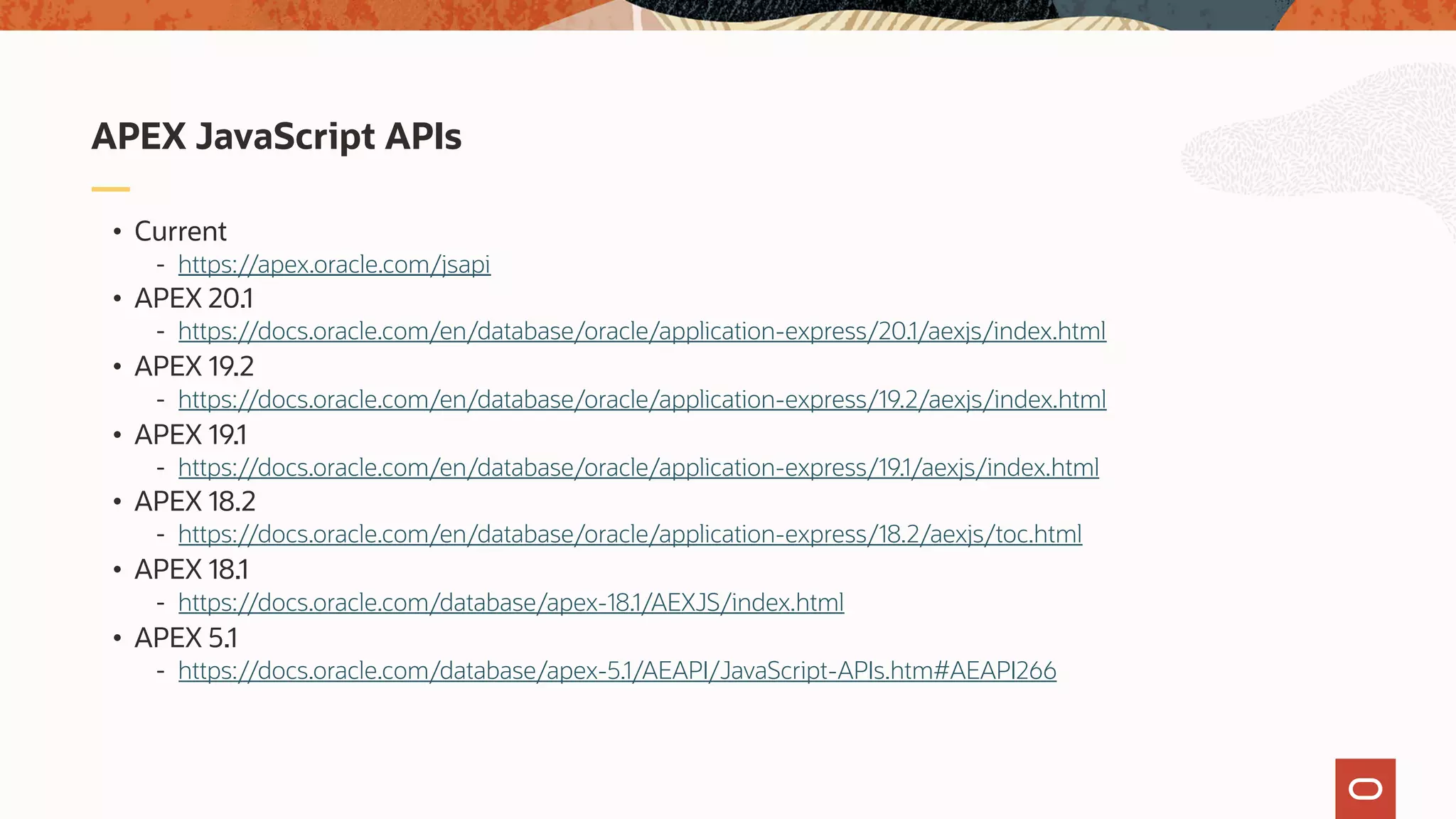 • Current - https://apex.oracle.com/jsapi • APEX 20.1 - https://docs.oracle.com/en/database/oracle/application-express/20.1/aexjs/index.html • APEX 19.2 - https://docs.oracle.com/en/database/oracle/application-express/19.2/aexjs/index.html • APEX 19.1 - https://docs.oracle.com/en/database/oracle/application-express/19.1/aexjs/index.html • APEX 18.2 - https://docs.oracle.com/en/database/oracle/application-express/18.2/aexjs/toc.html • APEX 18.1 - https://docs.oracle.com/database/apex-18.1/AEXJS/index.html • APEX 5.1 - https://docs.oracle.com/database/apex-5.1/AEAPI/JavaScript-APIs.htm#AEAPI266 APEX JavaScript APIs 