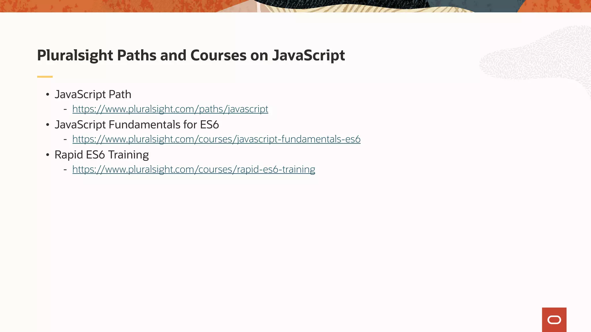 • JavaScript Path - https://www.pluralsight.com/paths/javascript • JavaScript Fundamentals for ES6 - https://www.pluralsight.com/courses/javascript-fundamentals-es6 • Rapid ES6 Training - https://www.pluralsight.com/courses/rapid-es6-training Pluralsight Paths and Courses on JavaScript 