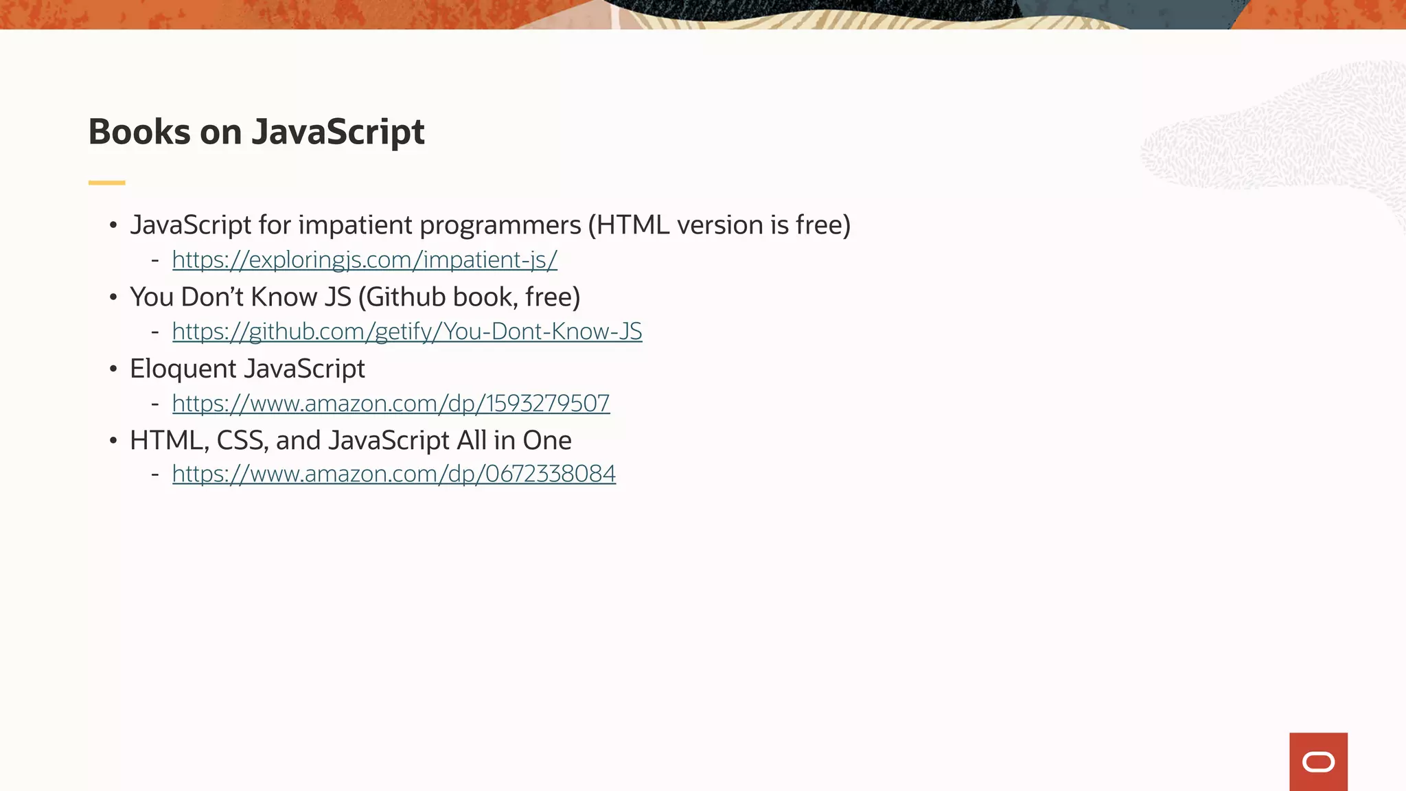 • JavaScript for impatient programmers (HTML version is free) - https://exploringjs.com/impatient-js/ • You Don’t Know JS (Github book, free) - https://github.com/getify/You-Dont-Know-JS • Eloquent JavaScript - https://www.amazon.com/dp/1593279507 • HTML, CSS, and JavaScript All in One - https://www.amazon.com/dp/0672338084 Books on JavaScript 