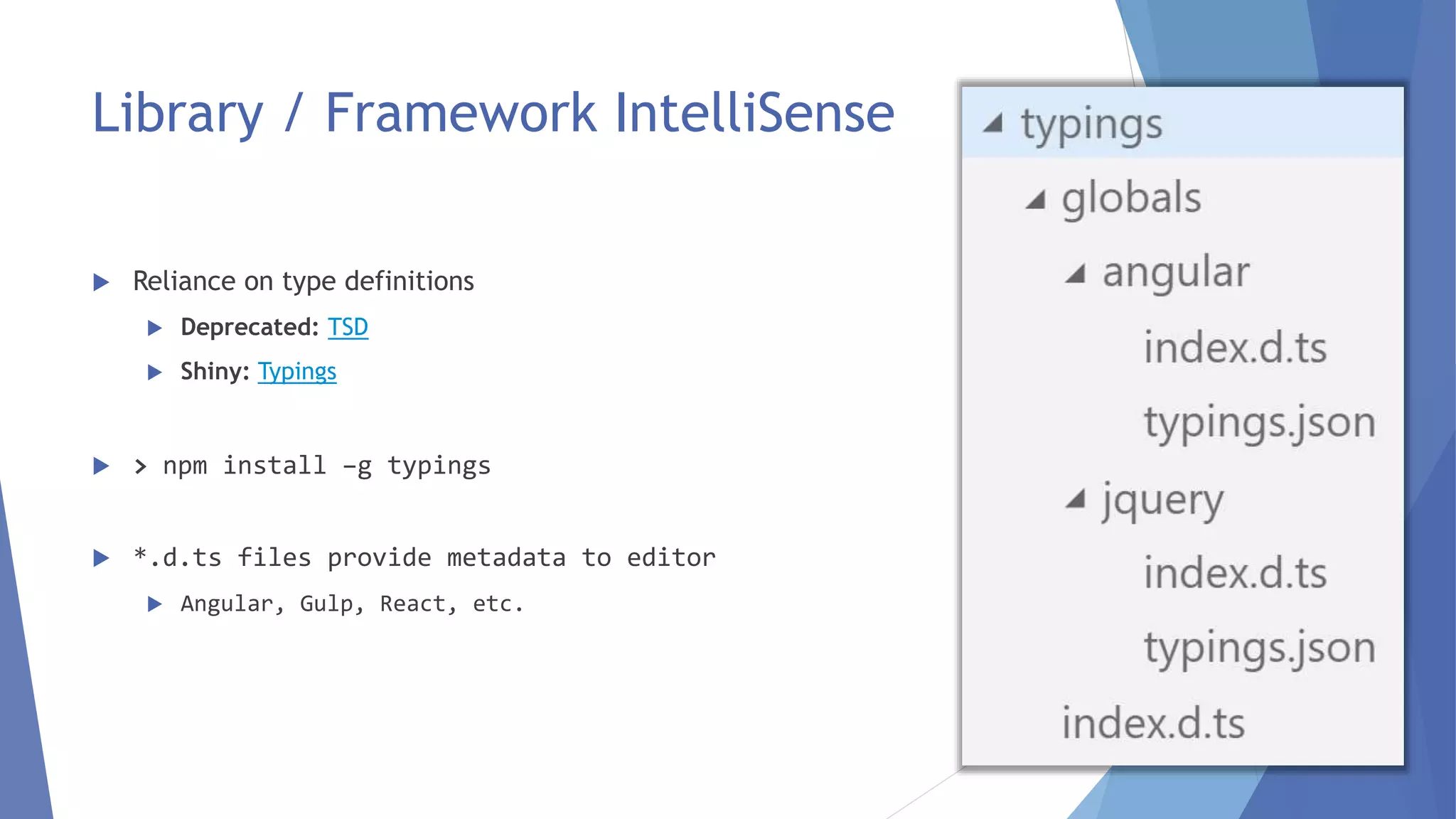 Library / Framework IntelliSense
 Reliance on type definitions
 Deprecated: TSD
 Shiny: Typings
 > npm install –g typings
 *.d.ts files provide metadata to editor
 Angular, Gulp, React, etc.
15
 