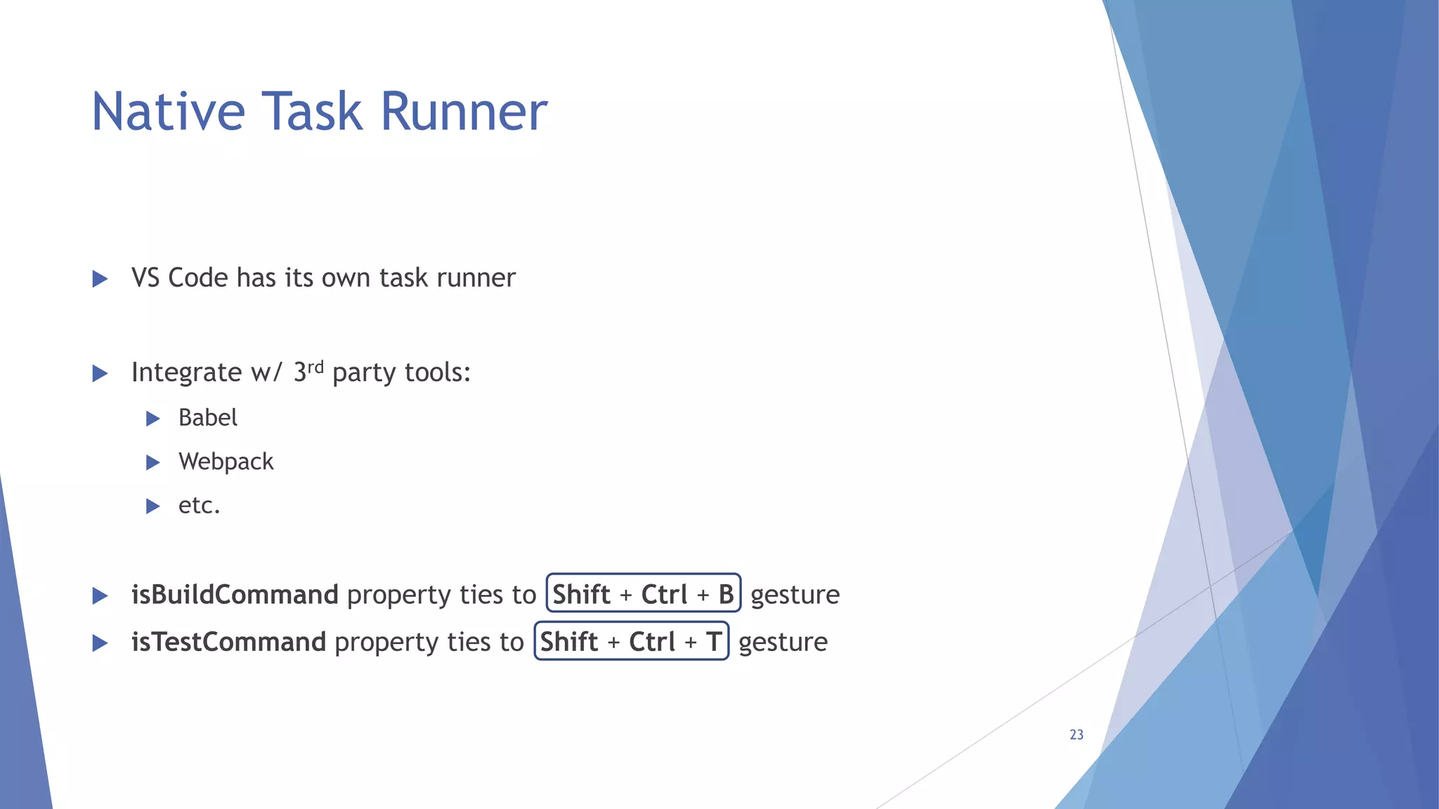 Native Task Runner
 VS Code has its own task runner
 Integrate w/ 3rd party tools:
 Babel
 Webpack
 etc.
 isBuildCommand property ties to Shift + Ctrl + B gesture
 isTestCommand property ties to Shift + Ctrl + T gesture
23
 