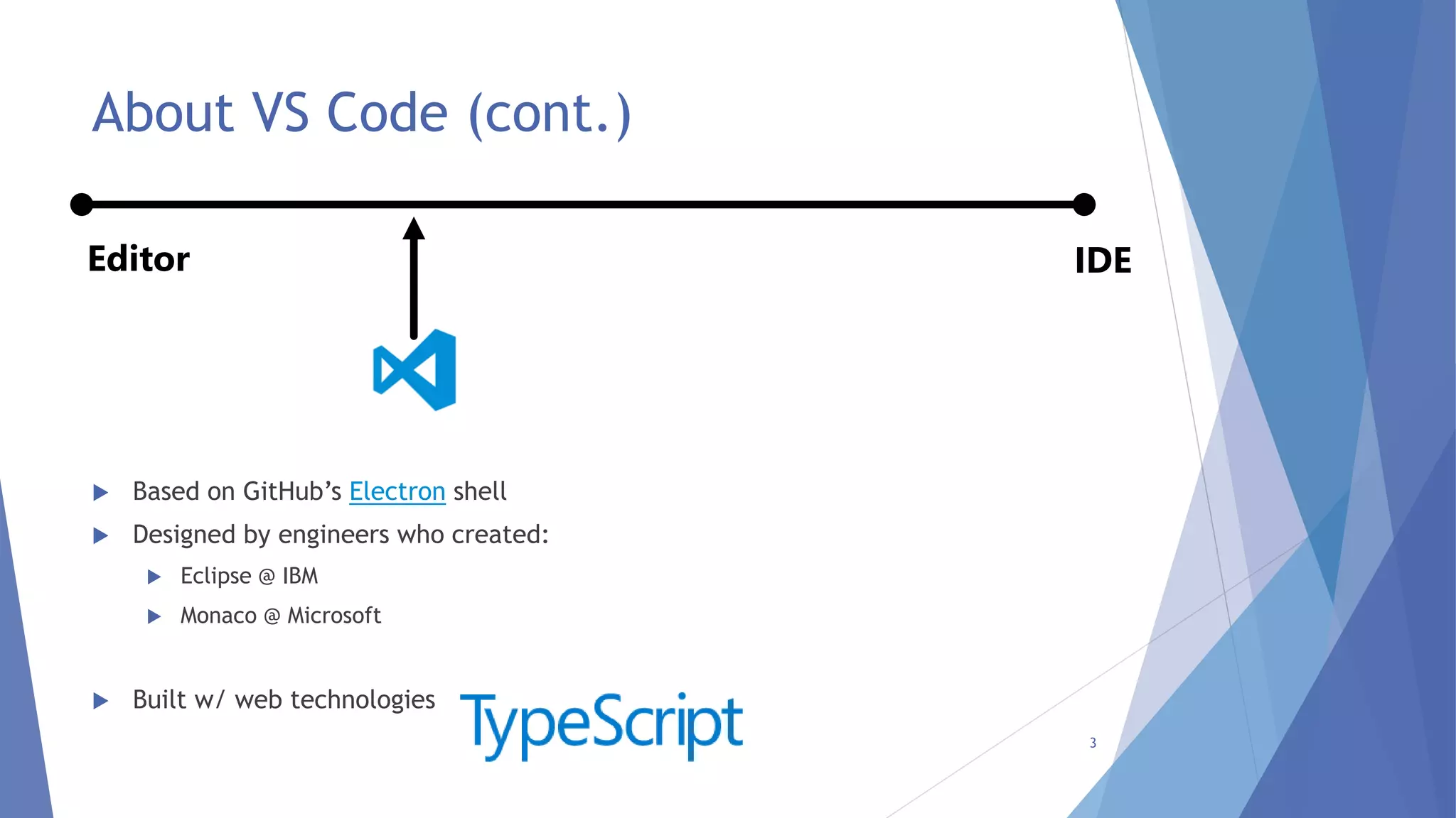  Based on GitHub’s Electron shell
 Designed by engineers who created:
 Eclipse @ IBM
 Monaco @ Microsoft
 Built w/ web technologies
About VS Code (cont.)
3
IDEEditor
 