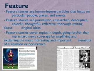 - Feature stories are human-interest articles that focus on
particular people, places, and events.
- Feature stories are journalistic, researched, descriptive,
colorful, thoughtful, reflective, thorough writing
about original ideas.
- Feature stories cover topics in depth, going further than
mere hard news coverage by amplifying and
explaining the most interesting and important elements
of a situation or occurrence.
Feature
 