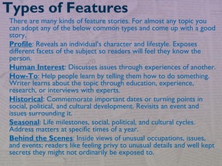 There are many kinds of feature stories. For almost any topic you
can adopt any of the below common types and come up with a good
story.
Profile: Reveals an individual’s character and lifestyle. Exposes
different facets of the subject so readers will feel they know the
person.
Human Interest: Discusses issues through experiences of another.
How-To: Help people learn by telling them how to do something.
Writer learns about the topic through education, experience,
research, or interviews with experts.
Historical: Commemorate important dates or turning points in
social, political, and cultural development. Revisits an event and
issues surrounding it.
Seasonal: Life milestones, social, political, and cultural cycles.
Address matters at specific times of a year.
Behind the Scenes: Inside views of unusual occupations, issues,
and events; readers like feeling privy to unusual details and well kept
secrets they might not ordinarily be exposed to.
Types of Features
 