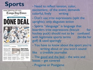 - Need to reflect tension, color,
excitement of the event; demands
colorful, lively writing
- Don’t use trite expressions (split the
uprights); only disguises action
- Sports “slanguage” is language that
boarders trite expressions (biscuit for
hockey puck) should not to be confused
with legitimate sports terms (birdie for
golf) & used sparingly
- You have to know about the sport you’re
writing about or you won’t sound
like a credible journalist
- The good and the bad – the wins and
losses – get covered
- Pregame or Postgame
Sports
 