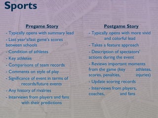 Sports
Pregame Story
- Typically opens with summary lead
- Last year’s/last game’s scores
between schools
- Condition of athletes
- Key athletes
- Comparisons of team records
- Comments on style of play
- Significance of event in terms of
records/future events
- Any history of rivalries
- Interviews from players and fans
with their predictions
Postgame Story
- Typically opens with more vivid
and colorful lead
- Takes a feature approach
- Description of spectators’
actions during the event
- Reviews important moments
from the game (key athletes,
scores, penalties, injuries)
- Update scoring records
- Interviews from players,
coaches, and fans
 