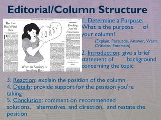 1. Determine a Purpose:
What is the purpose of
your column?
(Explain, Persuade, Answer, Warn,
Criticize, Entertain)
2. Introduction: give a brief
statement of background
concerning the topic
Editorial/Column Structure
3. Reaction: explain the position of the column
4. Details: provide support for the position you’re
taking
5. Conclusion: comment on recommended
solutions, alternatives, and direction, and restate the
position
 