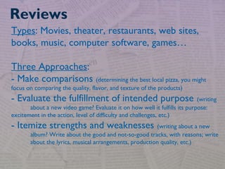 Types: Movies, theater, restaurants, web sites,
books, music, computer software, games…
Three Approaches:
- Make comparisons (determining the best local pizza, you might
focus on comparing the quality, flavor, and texture of the products)
- Evaluate the fulfillment of intended purpose (writing
about a new video game? Evaluate it on how well it fulfills its purpose:
excitement in the action, level of difficulty and challenges, etc.)
- Itemize strengths and weaknesses (writing about a new
album? Write about the good and not-so-good tracks, with reasons; write
about the lyrics, musical arrangements, production quality, etc.)
Reviews
 