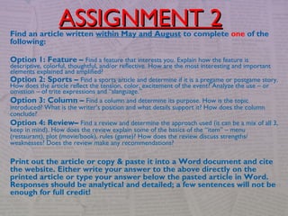 Find an article written within May and August to complete one of the
following:
Option 1: Feature – Find a feature that interests you. Explain how the feature is
descriptive, colorful, thoughtful, and/or reflective. How are the most interesting and important
elements explained and amplified?
Option 2: Sports – Find a sports article and determine if it is a pregame or postgame story.
How does the article reflect the tension, color, excitement of the event? Analyze the use – or
omission – of trite expressions and “slanguage.”
Option 3: Column – Find a column and determine its purpose. How is the topic
introduced? What is the writer’s position and what details support it? How does the column
conclude?
Option 4: Review– Find a review and determine the approach used (it can be a mix of all 3,
keep in mind). How does the review explain some of the basics of the “item” – menu
(restaurant), plot (movie/book), rules (game)? How does the review discuss strengths/
weaknesses? Does the review make any recommendations?
Print out the article or copy & paste it into a Word document and cite
the website. Either write your answer to the above directly on the
printed article or type your answer below the pasted article in Word.
Responses should be analytical and detailed; a few sentences will not be
enough for full credit!
ASSIGNMENT 2ASSIGNMENT 2
 