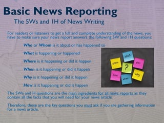 For readers or listeners to get a full and complete understanding of the news, you
have to make sure your news report answers the following 5W and 1H questions: 
Who or Whom is it about or has happened to
What is happening or happened
Where is it happening or did it happen 
When is it happening or did it happen 
Why is it happening or did it happen 
How is it happening or did it happen
The 5Ws and H questions are the main ingredients for all news reports as they
contain all the facts that you will need for your news article.
Therefore, these are the key questions you must ask if you are gathering information
for a news article.
Basic News Reporting
The 5Ws and 1H of News Writing
 