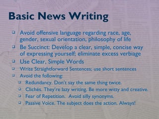  Avoid offensive language regarding race, age,
gender, sexual orientation, philosophy of life
 Be Succinct: Develop a clear, simple, concise way
of expressing yourself; eliminate excess verbiage
 Use Clear, Simple Words
 Write Straightforward Sentences; use short sentences
 Avoid the following:
 Redundancy. Don’t say the same thing twice.
 Clichés. They’re lazy writing. Be more witty and creative.
 Fear of Repetition. Avoid silly synonyms.
 Passive Voice. The subject does the action. Always!
Basic News Writing
 