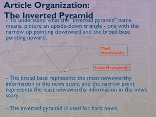 - To understand what the "inverted pyramid" name
means, picture an upside-down triangle - one with the
narrow tip pointing downward and the broad base
pointing upward.
- The broad base represents the most newsworthy
information in the news story, and the narrow point
represents the least newsworthy information in the news
story.
- The inverted pyramid is used for hard news.
Article Organization:
The Inverted Pyramid
Most
Newsworthy
Least Newsworthy
 