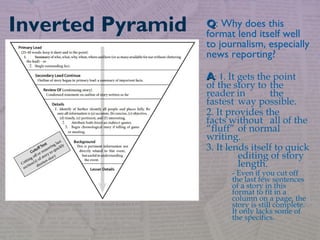 QQ: Why does this
format lend itself well
to journalism, especially
news reporting?
AA: 1. It gets the point
of the story to the
reader in the
fastest way possible.
2. It provides the
facts without all of the
“fluff” of normal
writing.
3. It lends itself to quick
editing of story
length.
- Even if you cut off
the last few sentences
of a story in this
format to fit in a
column on a page, the
story is still complete.
It only lacks some of
the specifics.
Inverted Pyramid
 