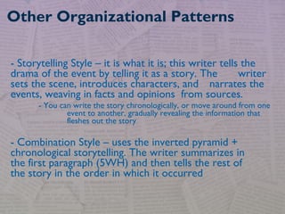 - Storytelling Style – it is what it is; this writer tells the
drama of the event by telling it as a story. The writer
sets the scene, introduces characters, and narrates the
events, weaving in facts and opinions from sources.
- You can write the story chronologically, or move around from one
event to another, gradually revealing the information that
fleshes out the story
- Combination Style – uses the inverted pyramid +
chronological storytelling. The writer summarizes in
the first paragraph (5WH) and then tells the rest of
the story in the order in which it occurred
Other Organizational Patterns
 