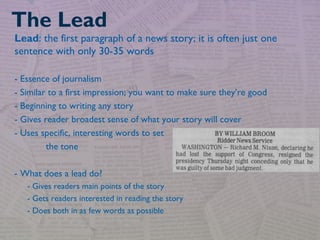 Lead: the first paragraph of a news story; it is often just one
sentence with only 30-35 words
- Essence of journalism
- Similar to a first impression; you want to make sure they’re good
- Beginning to writing any story
- Gives reader broadest sense of what your story will cover
- Uses specific, interesting words to set
the tone
- What does a lead do?
- Gives readers main points of the story
- Gets readers interested in reading the story
- Does both in as few words as possible
The Lead
 
