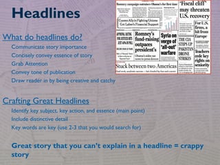 What do headlines do?
Communicate story importance
Concisely convey essence of story
Grab Attention
Convey tone of publication
Draw reader in by being creative and catchy
Crafting Great Headlines
Identify key subject, key action, and essence (main point)
Include distinctive detail
Key words are key (use 2-3 that you would search for)
Great story that you can’t explain in a headline = crappy
story
Headlines
 