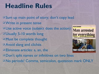  Sum up main point of story; don’t copy lead
 Write in present tense
 Use active voice (subject does the action)
 Usually 5-10 words long
 Must be complete thought
 Avoid slang and clichés
 Eliminate articles: a, an, the
 Don’t split names or infinitives on two lines
 No periods! Comma, semicolon, quotation mark ONLY
Headline Rules
 