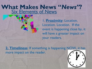 1. Proximity: Location.
Location. Location. If the
event is happening close by, it
will have a greater impact on
your readers.
2. Timeliness: If something is happening NOW, it has
more impact on the reader.
What Makes News “News”?
Six Elements of News
 