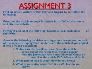 Find an article written within May and August to complete the
following:
Print out the article or copy & paste it into a Word document
and cite the website.
Highlight and label the following: headline, lead, each piece of
the 5WH.
Answer the following by either writing your answers on the back
of the article or typing them underneath the article if you copied
it into a Word document:
1. Go back to the headline rules. Does the article
break any of the rules? If so, list and explain
how the particular rule is not followed. Choose a
rule that the article DID follow and list it.
2. What type of lead is used? How do you know?
3. What organizational pattern is used? How do you
know?
ASSIGNMENT 3ASSIGNMENT 3
 
