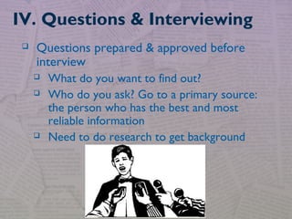  Questions prepared & approved before
interview
 What do you want to find out?
 Who do you ask? Go to a primary source:
the person who has the best and most
reliable information
 Need to do research to get background
IV. Questions & Interviewing
 