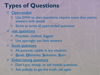  Open-ended
 Use 5WH to start questions; require more than yes/no
answers with details
 Strive to write all open-ended questions
 -est questions
 Proudest, saddest, biggest
 Use sparingly; can limit answers
 Stock questions
 All purpose; usable in any situation
 Goals, Obstacles, Solutions, Start
 Embarrassing questions
 Don’t pry, snoop, or ask hostile questions
 Ask politely to get the truth; ask again
Types of Questions
 