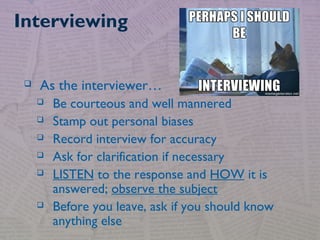  As the interviewer…
 Be courteous and well mannered
 Stamp out personal biases
 Record interview for accuracy
 Ask for clarification if necessary
 LISTEN to the response and HOW it is
answered; observe the subject
 Before you leave, ask if you should know
anything else
Interviewing
 