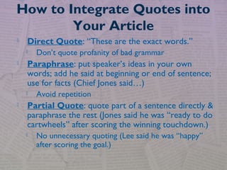  Direct Quote: “These are the exact words.”
 Don’t quote profanity of bad grammar
 Paraphrase: put speaker’s ideas in your own
words; add he said at beginning or end of sentence;
use for facts (Chief Jones said…)
 Avoid repetition
 Partial Quote: quote part of a sentence directly &
paraphrase the rest (Jones said he was “ready to do
cartwheels” after scoring the winning touchdown.)
 No unnecessary quoting (Lee said he was “happy”
after scoring the goal.)
How to Integrate Quotes into
Your Article
 