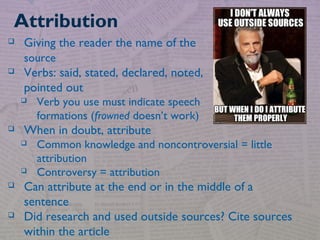  Giving the reader the name of the
source
 Verbs: said, stated, declared, noted,
pointed out
 Verb you use must indicate speech
formations (frowned doesn’t work)
 When in doubt, attribute
 Common knowledge and noncontroversial = little
attribution
 Controversy = attribution
 Can attribute at the end or in the middle of a
sentence
 Did research and used outside sources? Cite sources
within the article
Attribution
 