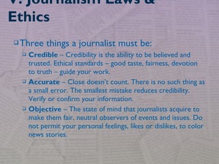 Three things a journalist must be:
 Credible – Credibility is the ability to be believed and
trusted. Ethical standards – good taste, fairness, devotion
to truth – guide your work.
 Accurate – Close doesn’t count. There is no such thing as
a small error. The smallest mistake reduces credibility.
Verify or confirm your information.
 Objective – The state of mind that journalists acquire to
make them fair, neutral observers of events and issues. Do
not permit your personal feelings, likes or dislikes, to color
news stories.
V. Journalism Laws &
Ethics
 