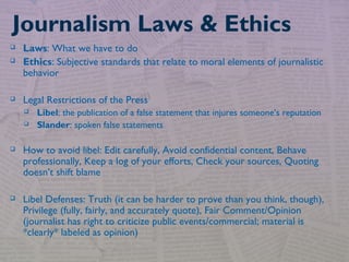  Laws: What we have to do
 Ethics: Subjective standards that relate to moral elements of journalistic
behavior
 Legal Restrictions of the Press
 Libel: the publication of a false statement that injures someone’s reputation
 Slander: spoken false statements
 How to avoid libel: Edit carefully, Avoid confidential content, Behave
professionally, Keep a log of your efforts, Check your sources, Quoting
doesn’t shift blame
 Libel Defenses: Truth (it can be harder to prove than you think, though),
Privilege (fully, fairly, and accurately quote), Fair Comment/Opinion
(journalist has right to criticize public events/commercial; material is
*clearly* labeled as opinion)
Journalism Laws & Ethics
 