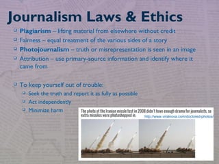  Plagiarism – lifting material from elsewhere without credit
 Fairness – equal treatment of the various sides of a story
 Photojournalism – truth or misrepresentation is seen in an image
 Attribution – use primary-source information and identify where it
came from
 To keep yourself out of trouble:
 Seek the truth and report it as fully as possible
 Act independently
 Minimize harm
Journalism Laws & Ethics
http://www.viralnova.com/doctored-photos/
 