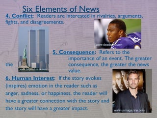 4. Conflict: Readers are interested in rivalries, arguments,
fights, and disagreements.
5. Consequence: Refers to the
importance of an event. The greater
the consequence, the greater the news
value.
6. Human Interest: If the story evokes
(inspires) emotion in the reader such as
anger, sadness, or happiness, the reader will
have a greater connection with the story and
the story will have a greater impact.
Six Elements of News
www.deadspin.com
www.usmagazine.com
www.dailymail.co.uk.com
 