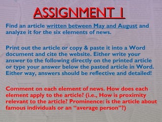 Find an article written between May and August and
analyze it for the six elements of news.
Print out the article or copy & paste it into a Word
document and cite the website. Either write your
answer to the following directly on the printed article
or type your answer below the pasted article in Word.
Either way, answers should be reflective and detailed!
Comment on each element of news. How does each
element apply to the article? (i.e., How is proximity
relevant to the article? Prominence: is the article about
famous individuals or an “average person”?)
ASSIGNMENT 1ASSIGNMENT 1
 