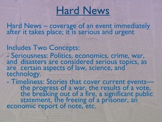 Hard News
Hard News – coverage of an event immediately
after it takes place; it is serious and urgent
Includes Two Concepts:
- Seriousness: Politics, economics, crime, war,
and disasters are considered serious topics, as
are certain aspects of law, science, and
technology.
- Timeliness: Stories that cover current events—
the progress of a war, the results of a vote,
the breaking out of a fire, a significant public
statement, the freeing of a prisoner, an
economic report of note, etc.
 