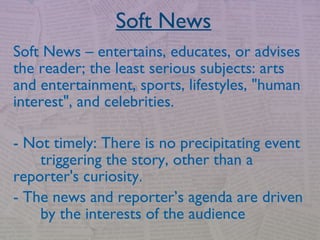 Soft News
Soft News – entertains, educates, or advises
the reader; the least serious subjects: arts
and entertainment, sports, lifestyles, "human
interest", and celebrities.
- Not timely: There is no precipitating event
triggering the story, other than a
reporter's curiosity.
- The news and reporter’s agenda are driven
by the interests of the audience
 