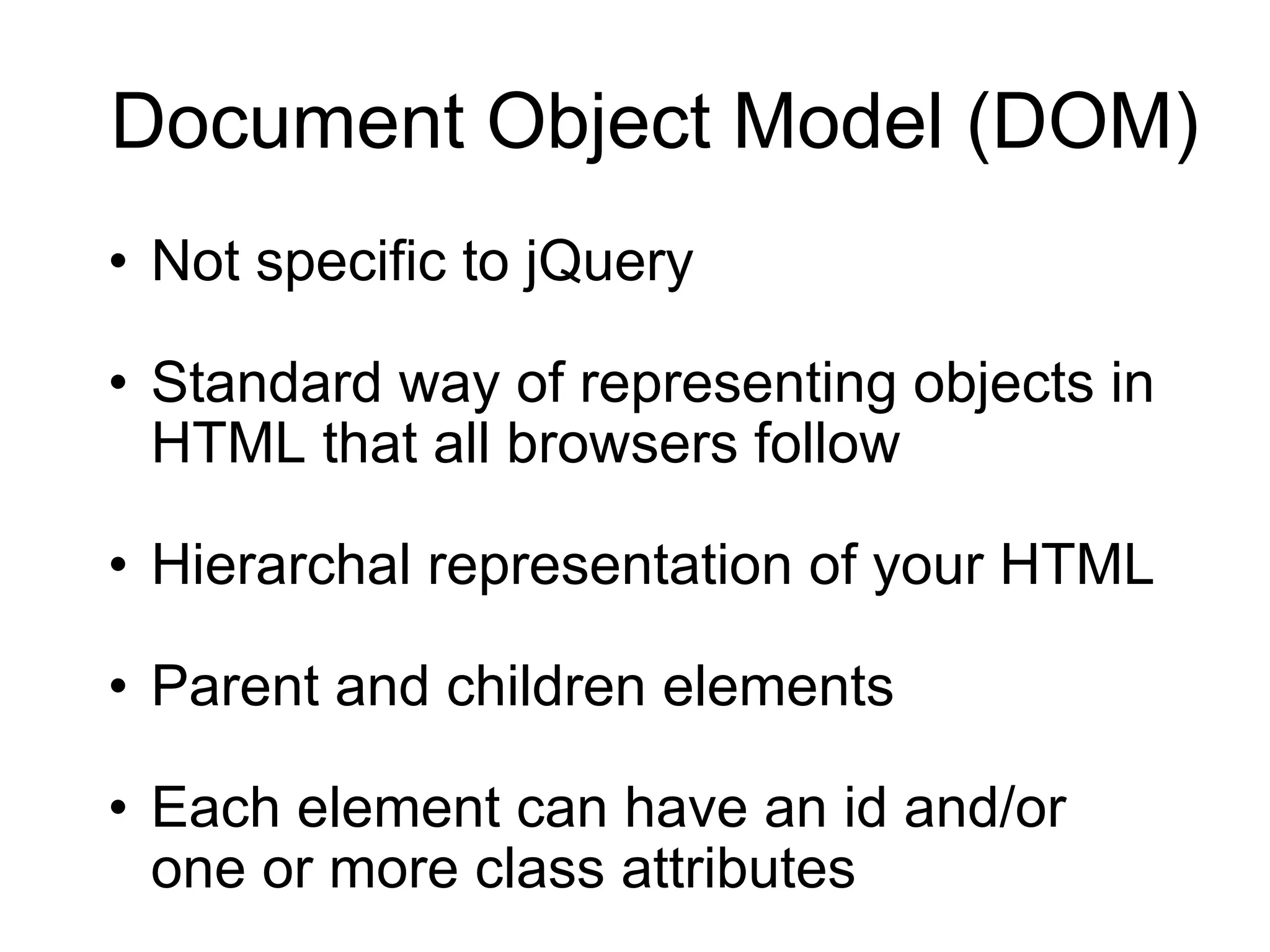 Document Object Model (DOM) Not specific to jQuery Standard way of representing objects in HTML that all browsers follow Hierarchal representation of your HTML Parent and children elements Each element can have an id and/or one or more class attributes 