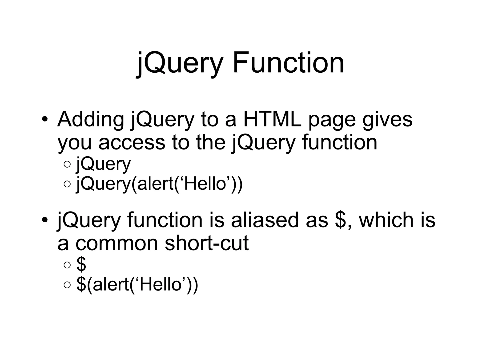 jQuery Function Adding jQuery to a HTML page gives you access to the jQuery function jQuery jQuery(alert( ‘Hello’)) jQuery function is aliased as $, which is a common short-cut $ $(alert( ‘Hello’)) 