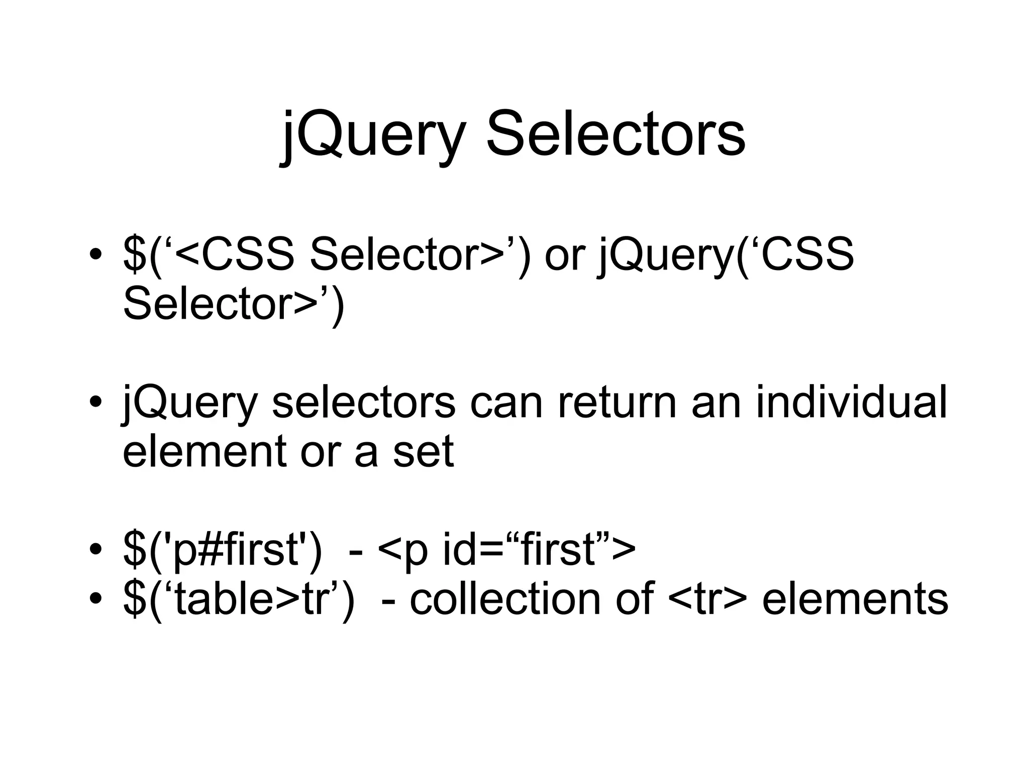 jQuery Selectors $( ‘<CSS Selector>’) or jQuery(‘CSS Selector>’) jQuery selectors can return an individual element or a set $('p#first')  - <p id=“first”> $(‘table>tr’)  - collection of <tr> elements 
