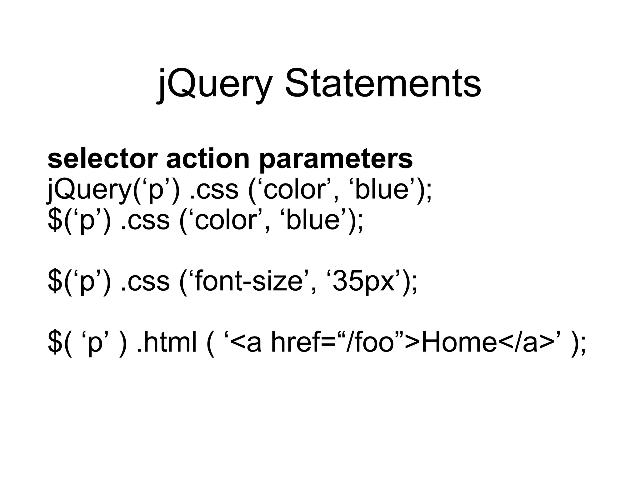 jQuery Statements selector action parameters jQuery( ‘p’) .css (‘color’, ‘blue’); $( ‘p’) .css (‘color’, ‘blue’); $( ‘p’) .css (‘font-size’, ‘35px’); $( ‘p’ ) .html ( ‘<a href=“/foo”>Home</a>’ ); 