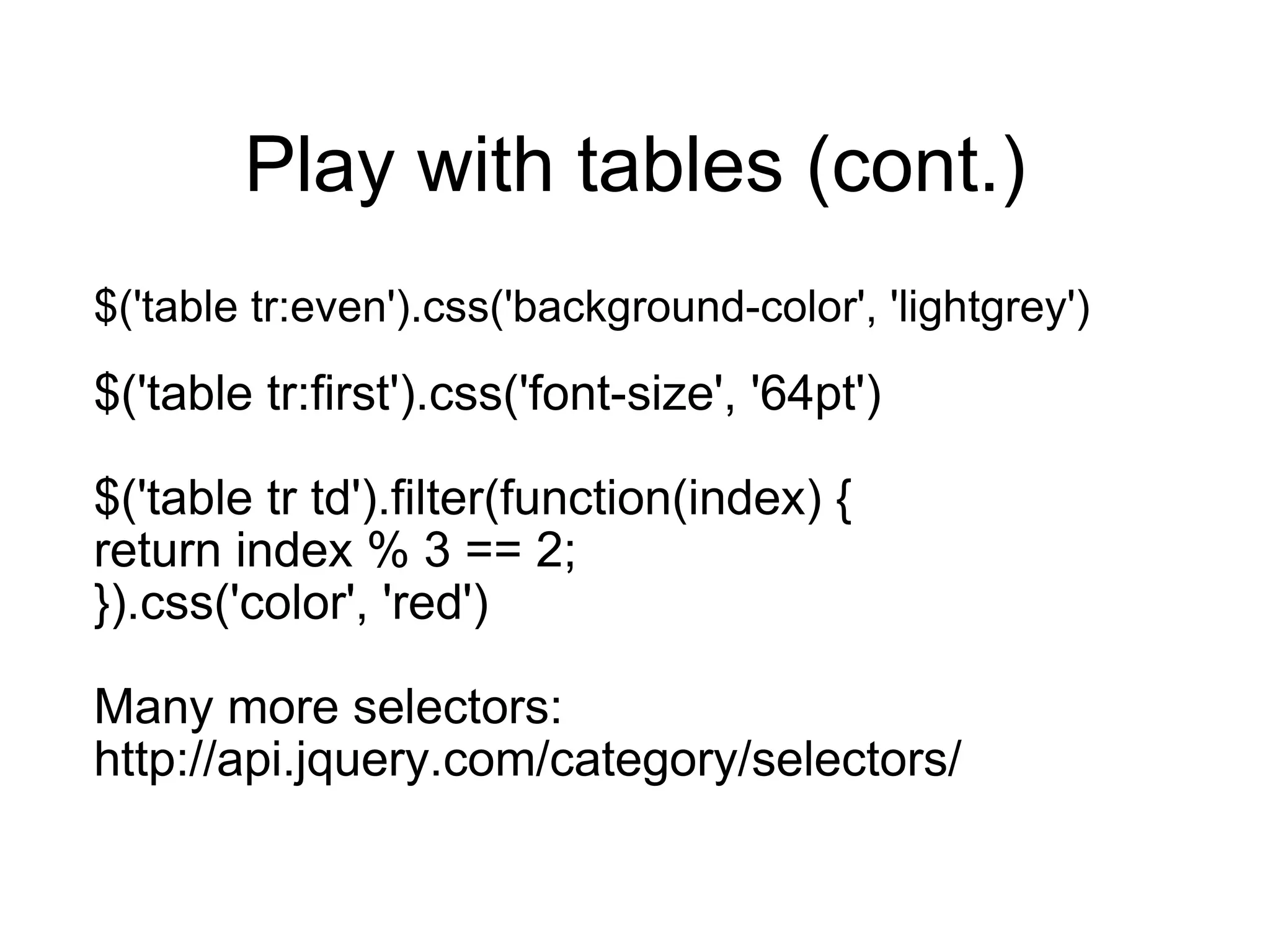 Play with tables (cont.) $('table tr:even').css('background-color', 'lightgrey') $('table tr:first').css('font-size', '64pt') $('table tr td').filter(function(index) { return index % 3 == 2; }).css('color', 'red') Many more selectors: http://api.jquery.com/category/selectors/ 