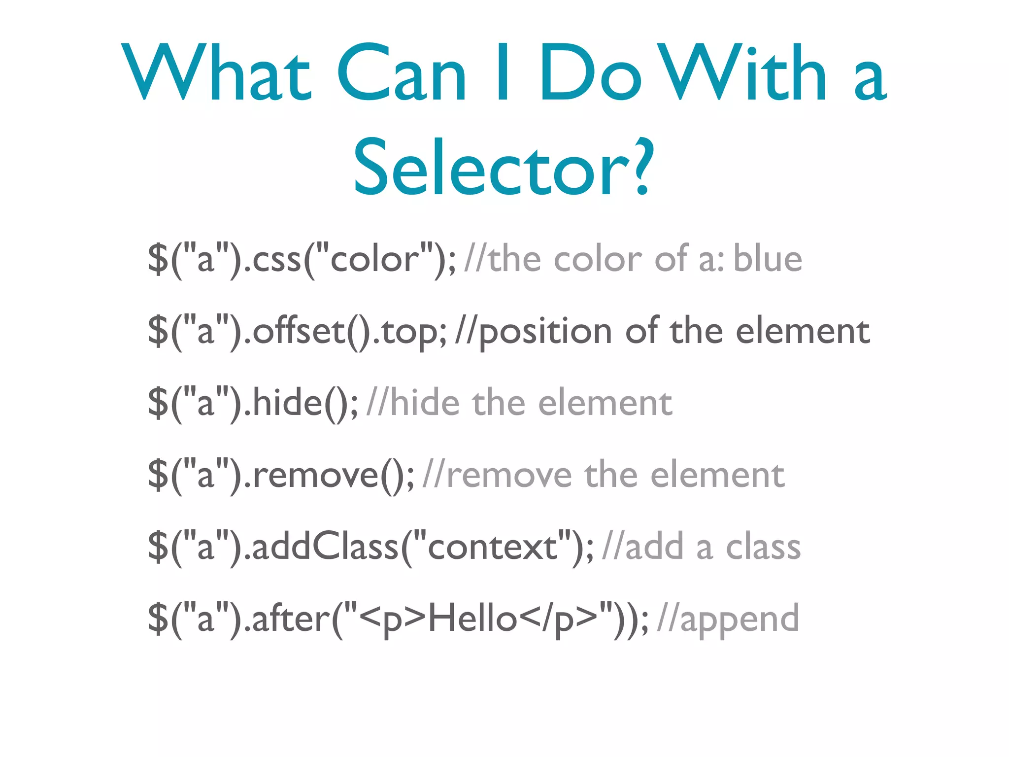 What Can I Do With a
     Selector?
$("a").css("color"); //the color of a: blue
$("a").offset().top; //position of the element
$("a").hide(); //hide the element
$("a").remove(); //remove the element
$("a").addClass("context"); //add a class
$("a").after("<p>Hello</p>")); //append
 