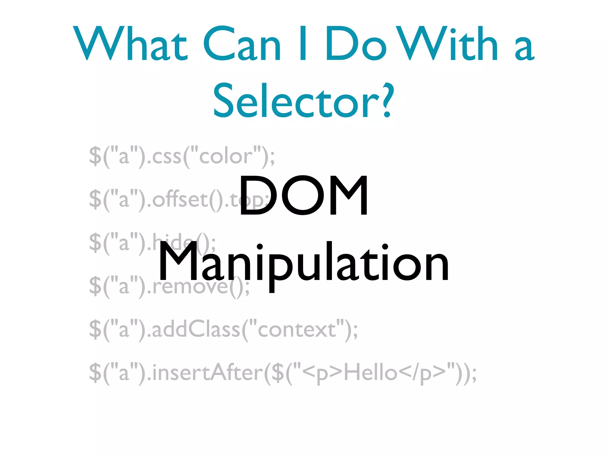 What Can I Do With a
     Selector?
$("a").css("color");

               DOM
$("a").offset().top;
$("a").hide();
       Manipulation
$("a").remove();
$("a").addClass("context");
$("a").insertAfter($("<p>Hello</p>"));
 