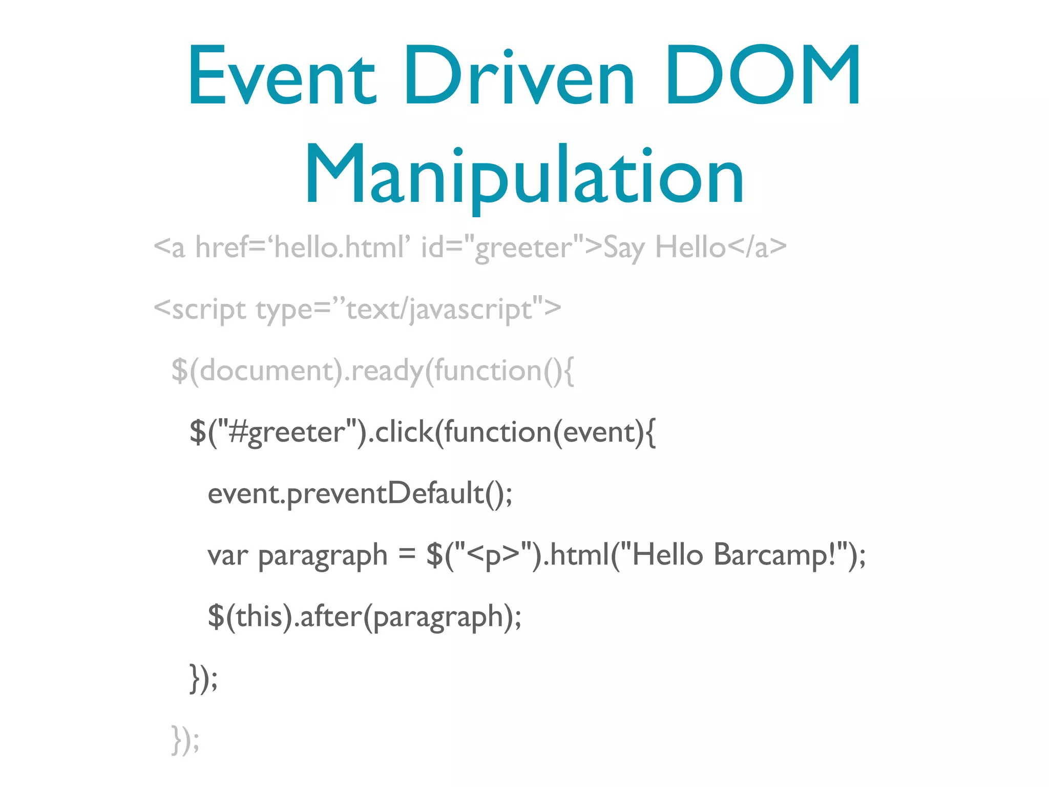 Event Driven DOM
     Manipulation
<a href=‘hello.html’ id="greeter">Say Hello</a>
<script type=”text/javascript">
 $(document).ready(function(){
  $("#greeter").click(function(event){
       event.preventDefault();
       var paragraph = $("<p>").html("Hello Barcamp!");
       $(this).after(paragraph);
  });
 });
 