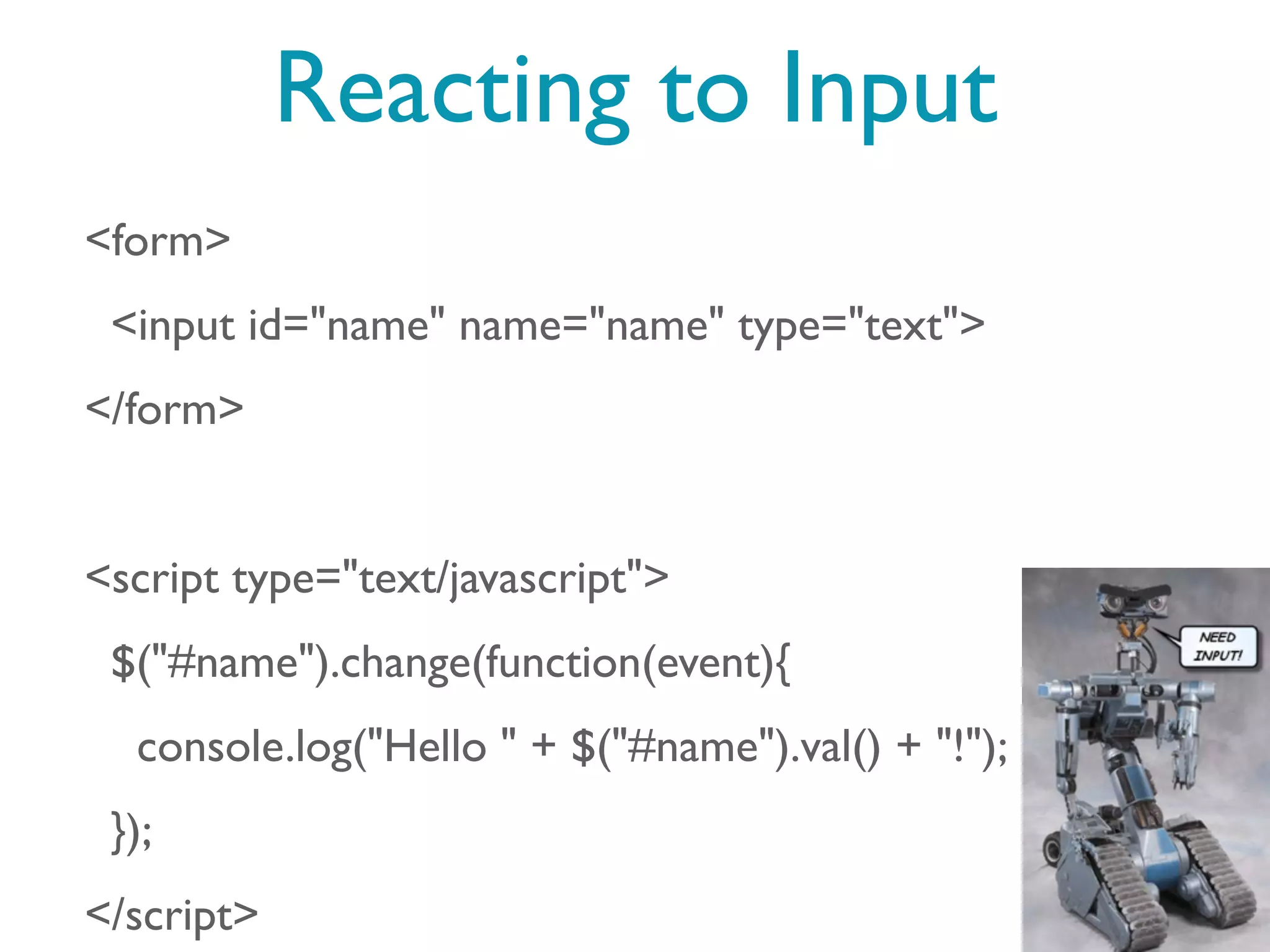 Reacting to Input
<form>
 <input id="name" name="name" type="text">
</form>


<script type="text/javascript">
 $("#name").change(function(event){
  console.log("Hello " + $("#name").val() + "!");
 });
</script>
 