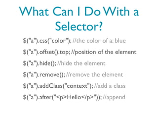 What Can I Do With a
     Selector?
$("a").css("color"); //the color of a: blue
$("a").offset().top; //position of the element
$("a").hide(); //hide the element
$("a").remove(); //remove the element
$("a").addClass("context"); //add a class
$("a").after("<p>Hello</p>")); //append
 