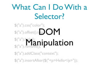 What Can I Do With a
     Selector?
$("a").css("color");

               DOM
$("a").offset().top;
$("a").hide();
       Manipulation
$("a").remove();
$("a").addClass("context");
$("a").insertAfter($("<p>Hello</p>"));
 